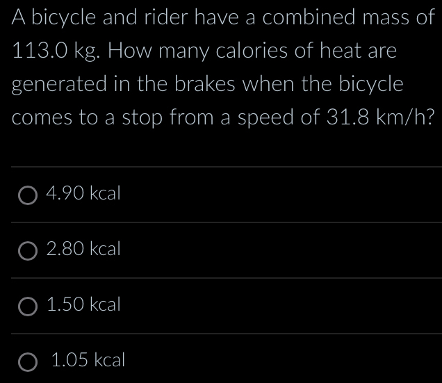 A bicycle and rider have a combined mass of
113.0 kg. How many calories of heat are
generated in the brakes when the bicycle
comes to a stop from a speed of 31.8 km/h?
4. 90 kcal
2.80 kcal
1.50 kcal
1.05 kcal