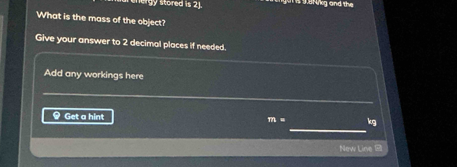 nergy stored is 2J. gt is 9.8N/kg and the 
What is the mass of the object? 
Give your answer to 2 decimal places if needed. 
Add any workings here 
_ 
_ 
_ 
_ 
Get a hint m= kg
New Line -