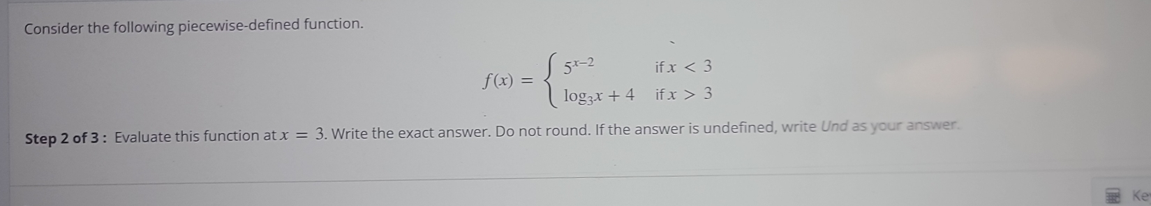 Consider the following piecewise-defined function.
f(x)=beginarrayl 5^(x-2)ifx<3 log _3x+4ifx>3endarray.
Step 2 of 3 : Evaluate this function at x=3. Write the exact answer. Do not round. If the answer is undefined, write Und as your answer. 
Ke