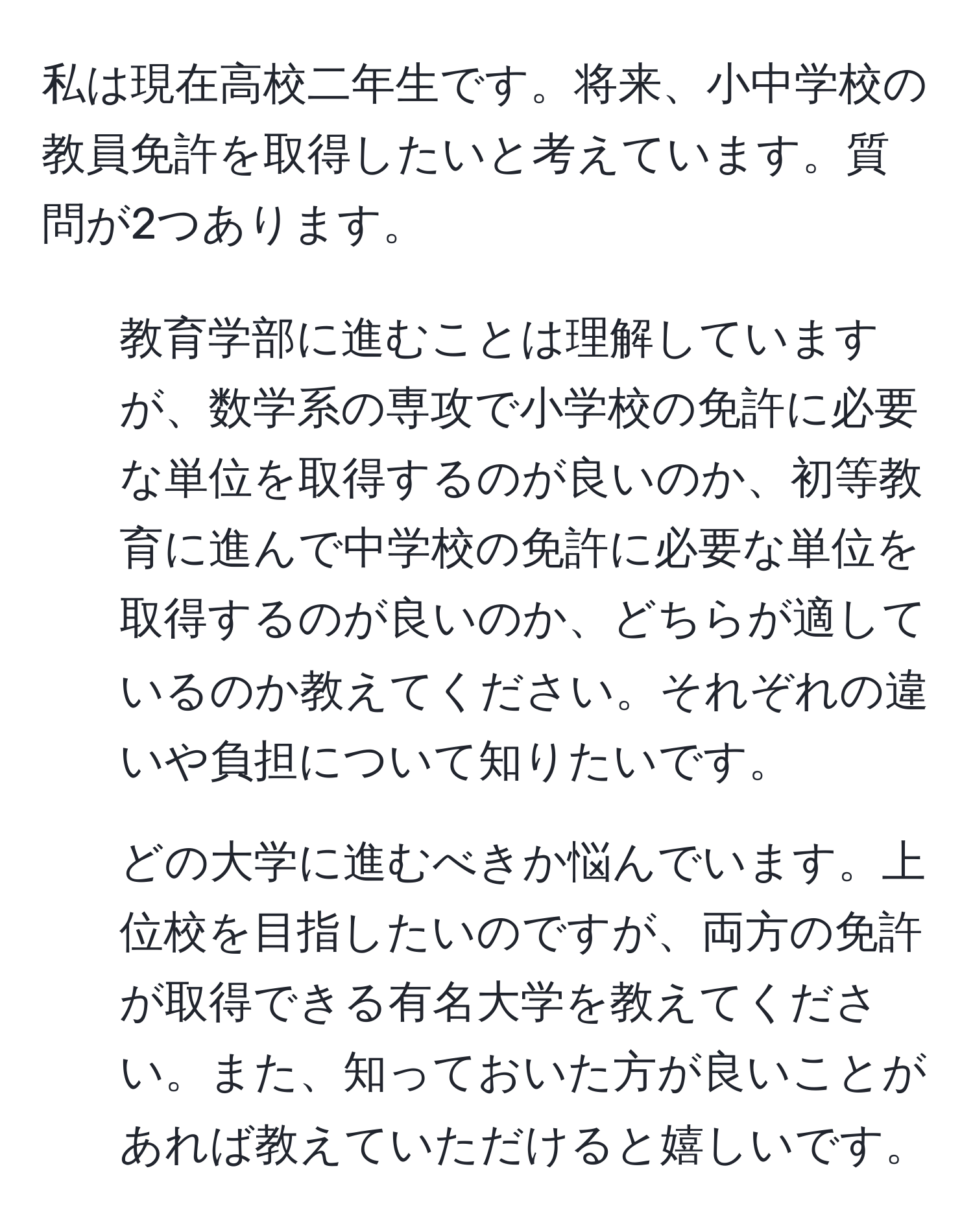 私は現在高校二年生です。将来、小中学校の教員免許を取得したいと考えています。質問が2つあります。  
1. 教育学部に進むことは理解していますが、数学系の専攻で小学校の免許に必要な単位を取得するのが良いのか、初等教育に進んで中学校の免許に必要な単位を取得するのが良いのか、どちらが適しているのか教えてください。それぞれの違いや負担について知りたいです。  
2. どの大学に進むべきか悩んでいます。上位校を目指したいのですが、両方の免許が取得できる有名大学を教えてください。また、知っておいた方が良いことがあれば教えていただけると嬉しいです。