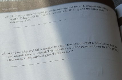 for an L-shaped retainis 
Measu rement 
28. How many cubic vards of concrete are re 22°0' long and the other side 
_ 
wall 7'3'' high and 12° thick? One side is 
measures 16'0''. 
29. A 4^('') base of gravel fill is needed to grade the basement of a new . 
_ 
the concrete floor is poured. The dimensions of the basement are 
How many cubic yards of gravel are needed? 468''* 3!3