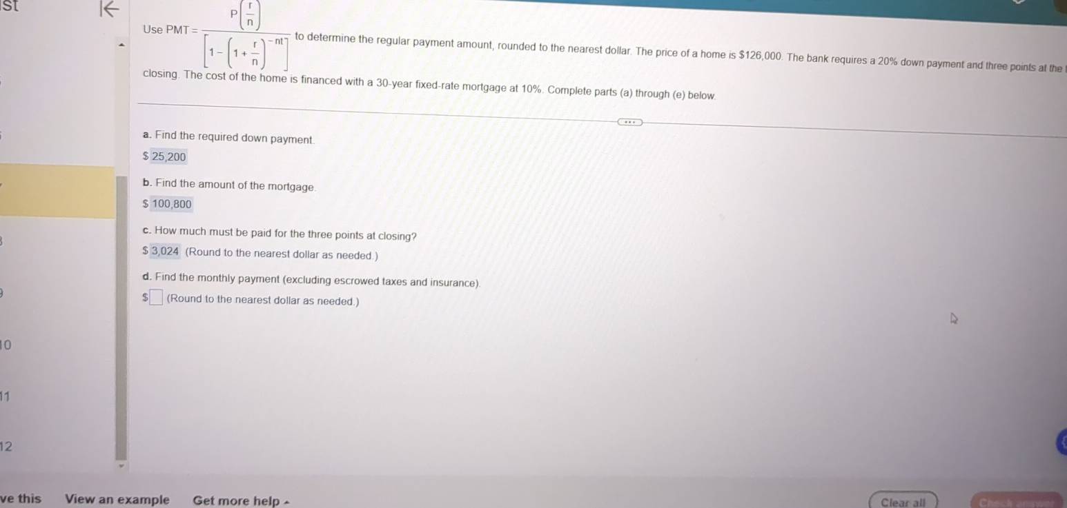 SI 
Use PMT=frac P( r/n )[1-(1+ r/n )^-m] to determine the regular payment amount, rounded to the nearest dollar. The price of a home is $126,000. The bank requires a 20% down payment and three points at the 
closing. The cost of the home is financed with a 30-year fixed-rate mortgage at 10%. Complete parts (a) through (e) below. 
a. Find the required down payment.
$ 25,200
b. Find the amount of the mortgage.
$ 100,800
c. How much must be paid for the three points at closing?
$ 30 24 (Round to the nearest dollar as needed.) 
d. Find the monthly payment (excluding escrowed taxes and insurance).
$ (Round to the nearest dollar as needed.)
10
11 
12 
ve this View an example Get more help - Clear all Check answ