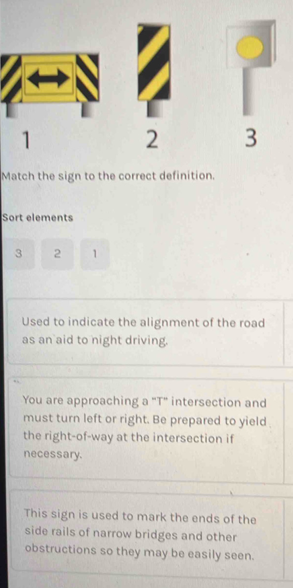 1 
2 
3 
Match the sign to the correct definition. 
Sort elements
3 2 1
Used to indicate the alignment of the road 
as an aid to night driving. 
You are approaching a “T” intersection and 
must turn left or right. Be prepared to yield 
the right-of-way at the intersection if 
necessary. 
This sign is used to mark the ends of the 
side rails of narrow bridges and other 
obstructions so they may be easily seen.