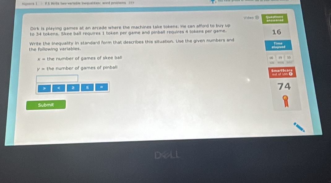 Algwora 1 PS Write two-variable inequalities) word problems 287 
Vides (D Questions 
answered 
Dirk is playing games at an arcade where the machines take tokens. He can afford to buy up 
to 34 tokens. Skee ball requires 1 token per game and pinball requires 4 tokens per game. 
16 
Write the Inequality in standard form that describes this situation. Use the given numbers and 
the following variables. elapsed Time
x= the number of games of skee ball 00 17
tris
y= the number of games of pinball 
Smarl9core 
out of 100 1 
> < 
74 
Submit