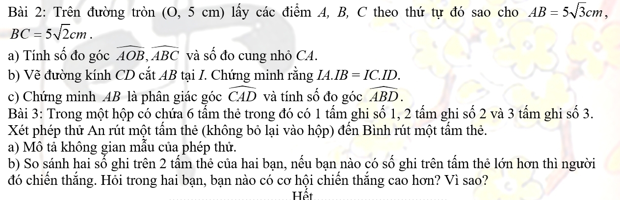 Trên đường tròn (O, 5 cm) lấy các điểm A, B, C theo thứ tự đó sao cho AB=5sqrt(3)cm,
BC=5sqrt(2)cm. 
a) Tính số đo góc widehat AOB, widehat ABC và số đo cung nhỏ CA. 
b) Vẽ đường kính CD cắt AB tại I. Chứng minh rằng IA. IB=IC.ID. 
c) Chứng minh AB là phân giác góc widehat CAD và tính số đo góc widehat ABD. 
Bài 3: Trong một hộp có chứa 6 tấm thẻ trong đó có 1 tấm ghi số 1, 2 tấm ghi số 2 và 3 tấm ghi số 3. 
Xét phép thử An rút một tầm thẻ (không bỏ lại vào hộp) đến Bình rút một tầm thẻ. 
a) Mô tả không gian mẫu của phép thử. 
b) So sánh hai số ghi trên 2 tấm thẻ của hai bạn, nếu bạn nào có số ghi trên tấm thẻ lớn hơn thì người 
đó chiến thắng. Hỏi trong hai bạn, bạn nào có cơ hội chiến thắng cao hơn? Vì sao? 
Hết