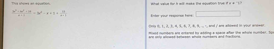 This shows an equation. What value for h will make the equation true if x ≠ "1?
 (3x^3+nx^2+16)/x+1 =3x^2-x+1+ 15/x+1 
Enter your response here: a_1+a_2= □ /□  =1
Only 0, 1, 2, 3, 4, 5, 6, 7, 8, 9, ., -, and / are allowed in your answer.
Mixed numbers are entered by adding a space after the whole number. Sp
are only allowed between whole numbers and fractions.