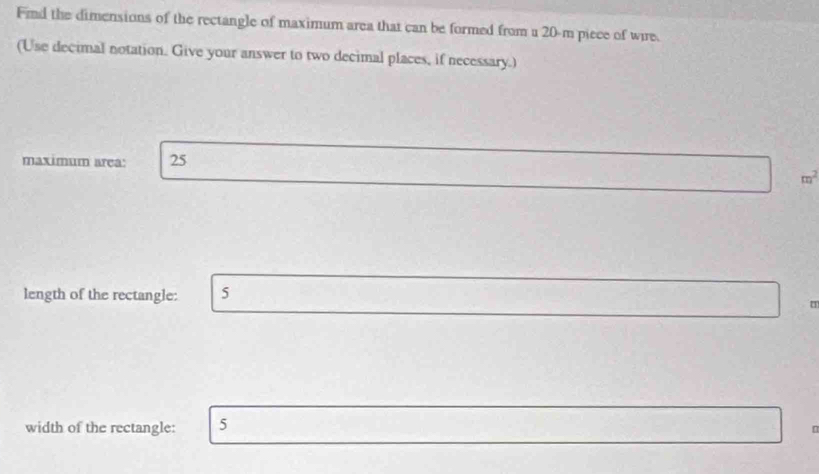 Find the dimensions of the rectangle of maximum area that can be formed from a 20-m piece of wire. 
(Use decimal notation. Give your answer to two decimal places, if necessary.) 
maximum area: 25
m^2
length of the rectangle: 5
width of the rectangle: 5