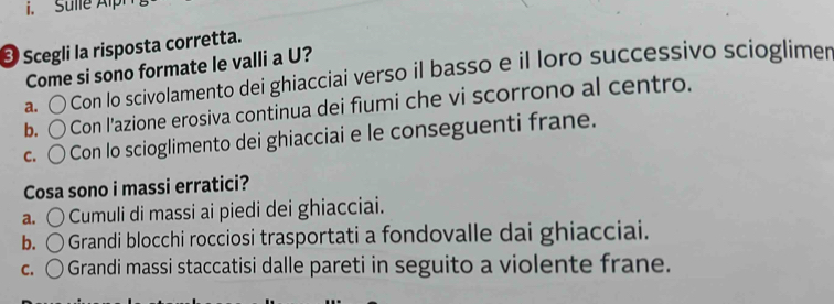 Sulle Alp
* Scegli la risposta corretta.
Come si sono formate le valli a U?
a. Con lo scivolamento dei ghiacciai verso il basso e il loro successivo scioglimer
b. Con l’azione erosiva continua dei fiumi che vi scorrono al centro.
C. Con lo scioglimento dei ghiacciai e le conseguenti frane.
Cosa sono i massi erratici?
a. ○ Cumuli di massi ai piedi dei ghiacciai.
b. 〇 o Grandi blocchi rocciosi trasportati a fondovalle dai ghiacciai.
C. ( * Grandi massi staccatisi dalle pareti in seguito a violente frane.