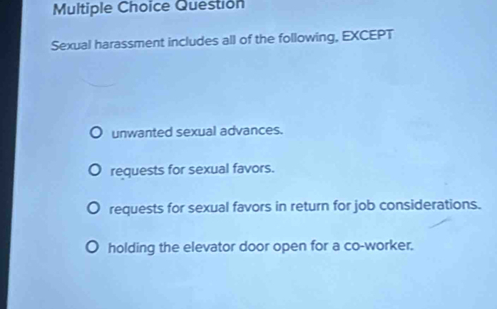 Questión
Sexual harassment includes all of the following, EXCEPT
unwanted sexual advances.
requests for sexual favors.
requests for sexual favors in return for job considerations.
holding the elevator door open for a co-worker.