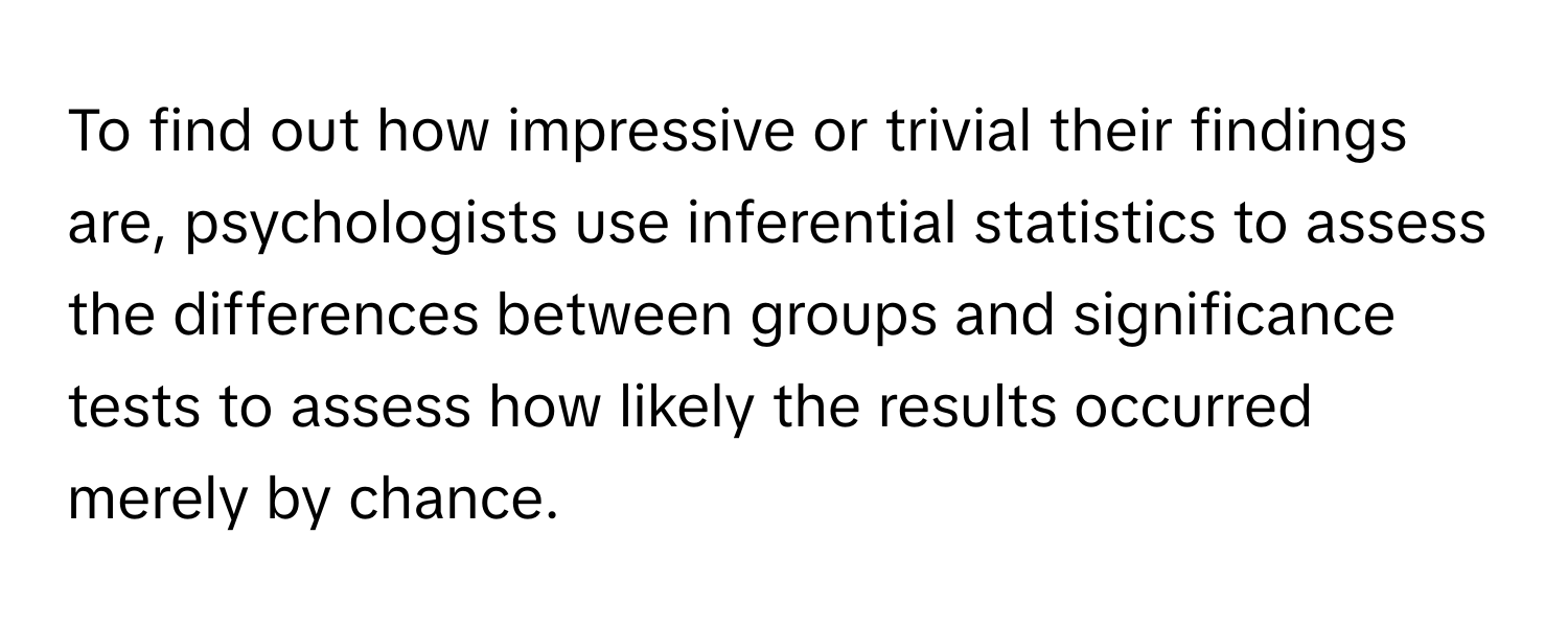 To find out how impressive or trivial their findings are, psychologists use inferential statistics to assess the differences between groups and significance tests to assess how likely the results occurred merely by chance.