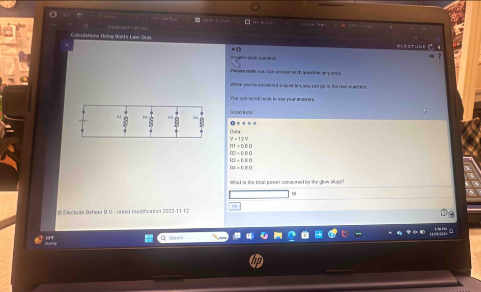 Fea 62825 · 1° k ∧aL + इ ) 3 = 9= 24 ÷ 5 6 3 6 
biackboard matcedu “ “” 
Calculations Using Watt's Law: Quiz 
0 
electude 
× 
Ansiver each question. 
Please note; you can answer each question only once. 
When you've answered a question, you can go to the next question. 
You can scroll back to see your answers. 
Good luck! 
Data:
V=12V
R1=0.8Omega
R2=0.8Omega
R3=0.8Omega
R4=0.8Omega
What is the total power consumed by the glow plugs? 
w 
OK 
© Electude Beheer B.V. - latest modification:2023-11-12 
1:30 m 
33°F 
Sunny Q Search