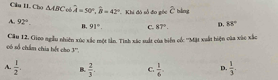 Cho △ ABC cos widehat A=50°, widehat B=42°. Khi đó số đo góc hat C bàng
A. 92°. B. 91°. C. 87°. D. 88°
Câu 12. Gieo ngẫu nhiên xúc xắc một lần. Tính xác suất của biến cố: ''Mặt xuất hiện của xúc xắc
có số chấm chia hết cho 3''.
A.  1/2 .  2/3 .  1/6 .  1/3 . 
B.
C.
D.