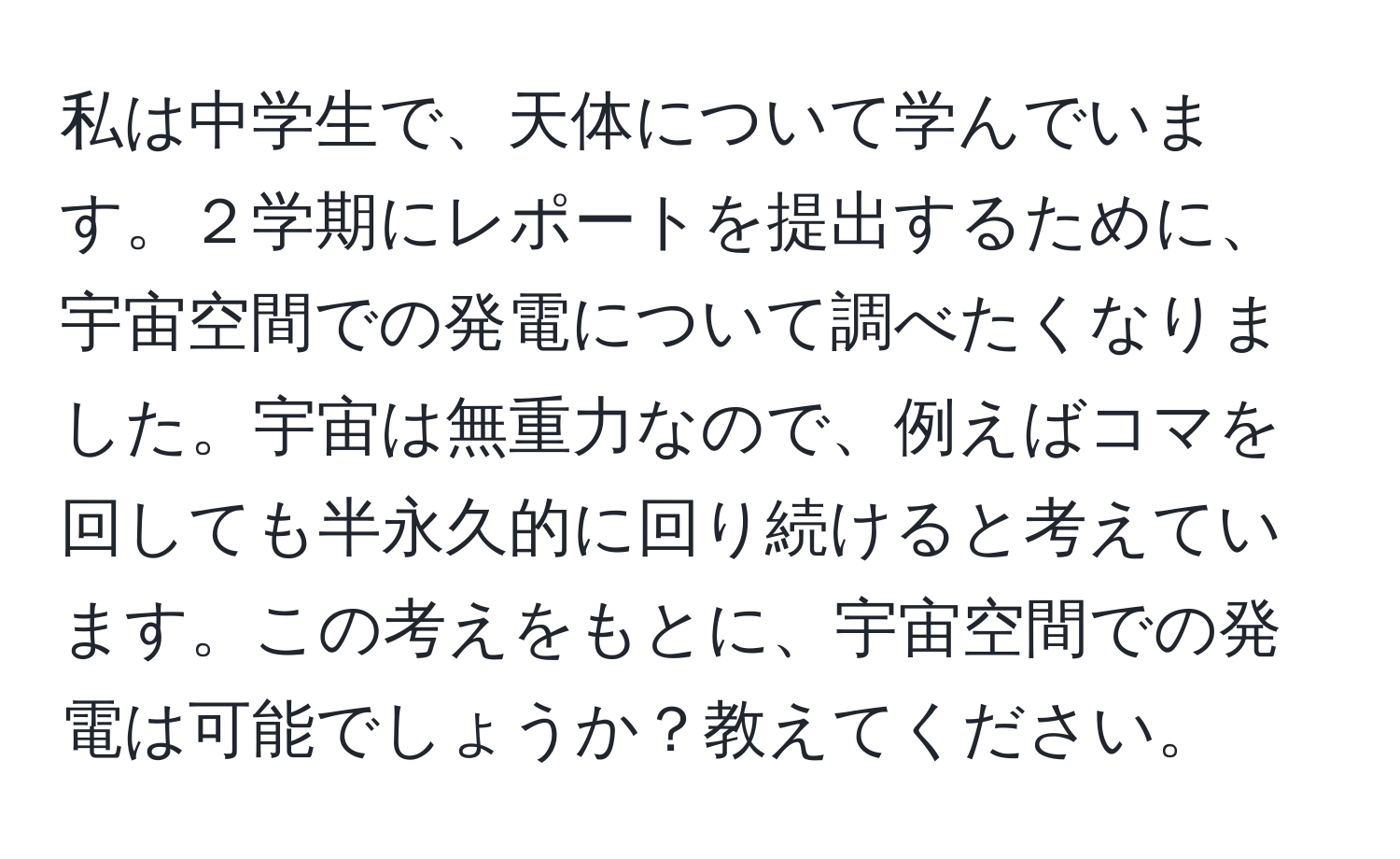 私は中学生で、天体について学んでいます。２学期にレポートを提出するために、宇宙空間での発電について調べたくなりました。宇宙は無重力なので、例えばコマを回しても半永久的に回り続けると考えています。この考えをもとに、宇宙空間での発電は可能でしょうか？教えてください。