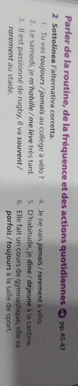 Parler de la routine, de la fréquence et des actions quotidiennes pp. 45-47
2 Sottolinea l’alternativa corretta.
1. Tu vas toujours / jamais au collège à vélo ? 4. Je ne vais jamais / rarement à vélo.
2. Le samedi, je m’habille / me lève très tard. 5. D'habitude, je dîne / déjeune à la cantine.
3. ll est passionné de rugby, il va souvent / 6. Elle fait un cours de gymnastique, elle va
rarement au stade. parfois / toujours à la salle de sport.