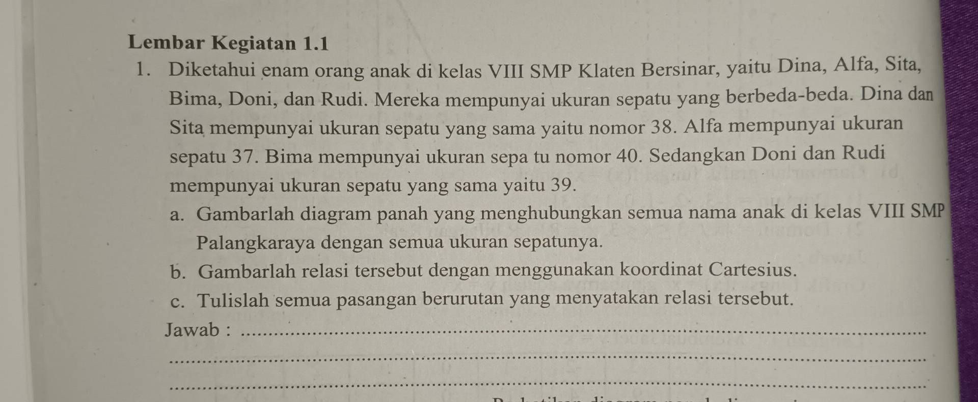 Lembar Kegiatan 1.1 
1. Diketahui enam orang anak di kelas VIII SMP Klaten Bersinar, yaitu Dina, Alfa, Sita, 
Bima, Doni, dan Rudi. Mereka mempunyai ukuran sepatu yang berbeda-beda. Dina dan 
Sita mempunyai ukuran sepatu yang sama yaitu nomor 38. Alfa mempunyai ukuran 
sepatu 37. Bima mempunyai ukuran sepa tu nomor 40. Sedangkan Doni dan Rudi 
mempunyai ukuran sepatu yang sama yaitu 39. 
a. Gambarlah diagram panah yang menghubungkan semua nama anak di kelas VIII SMP 
Palangkaraya dengan semua ukuran sepatunya. 
b. Gambarlah relasi tersebut dengan menggunakan koordinat Cartesius. 
c. Tulislah semua pasangan berurutan yang menyatakan relasi tersebut. 
Jawab :_ 
_ 
_