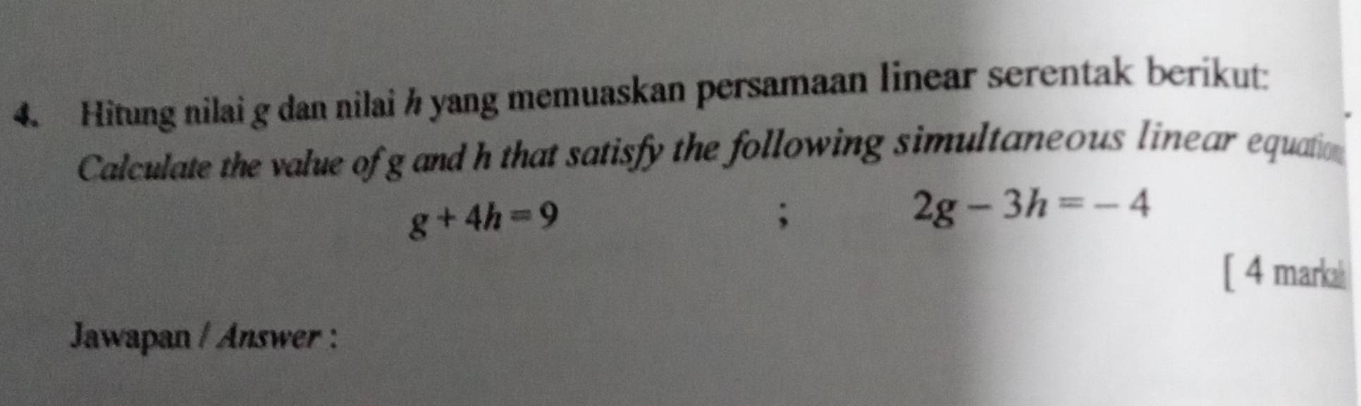 Hitung nilai g dan nilai ½ yang memuaskan persamaan linear serentak berikut: 
Calculate the value of g and h that satisfy the following simultaneous linear equation
g+4h=9;
2g-3h=-4
[ 4 marka 
Jawapan / Answer :