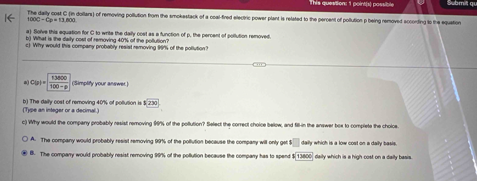 This question: 1 point(s) possible Submit qu
The daily cost C (in dollars) of removing pollution from the smokestack of a coal-fired electric power plant is related to the percent of pollution p being removed according to the equation
100C-Cp=13,800. 
a) Solve this equation for C to write the daily cost as a function of p, the percent of pollution removed.
b) What is the daily cost of removing 40% of the pollution?
c) Why would this company probably resist removing 99% of the pollution?
a) C(p)=  13800/100-p  (Simplify your answer.)
b) The daily cost of removing 40% of pollution is $ 230
(Type an integer or a decimal.)
c) Why would the company probably resist removing 99% of the pollution? Select the correct choice below, and fill-in the answer box to complete the choice.
A The company would probably resist removing 99% of the pollution because the company will only get $ _ daily which is a low cost on a daily basis.
B. The company would probably resist removing 99% of the pollution because the company has to spend $ 13800 ] daily which is a high cost on a daily basis.