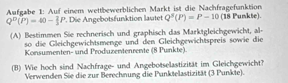 Aufgabe 1: Auf einem wettbewerblichen Markt ist die Nachfragefunktion
Q^D(P)=40- 2/3 P. Die Angebotsfunktion lautet Q^S(P)=P-10 (18 Punkte). 
(A) Bestimmen Sie rechnerisch und graphisch das Marktgleichgewicht, al- 
so die Gleichgewichtsmenge und den Gleichgewichtspreis sowie die 
Konsumenten- und Produzentenrente (8 Punkte). 
(B) Wie hoch sind Nachfrage- und Angebotselastizität im Gleichgewicht? 
Verwenden Sie die zur Berechnung die Punktelastizität (3 Punkte).