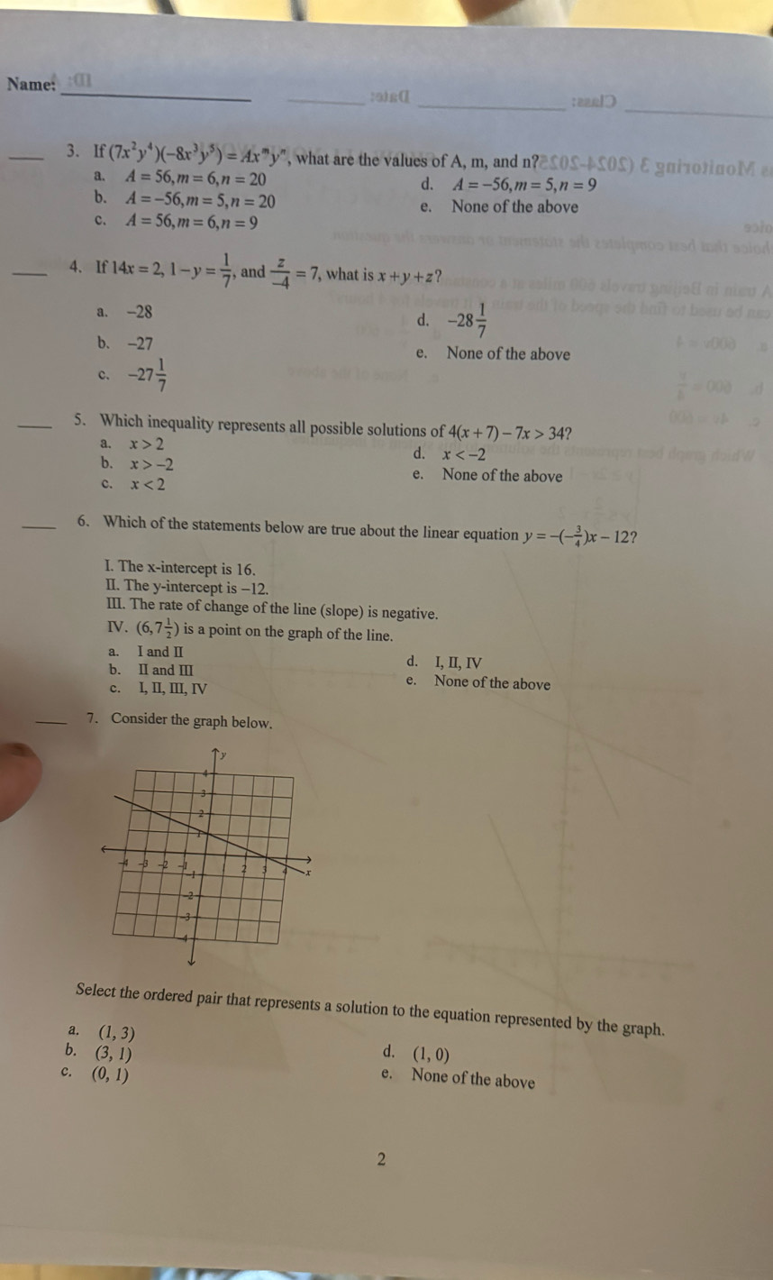 Name:
_
_:5)g[[_
t
_3. If (7x^2y^4)(-8x^3y^5)=Ax^my^n , what are the values of A, m, and n? α 0M
a. A=56, m=6, n=20 d. A=-56, m=5, n=9
b. A=-56, m=5, n=20 e. None of the above
c. A=56, m=6, n=9
_4. If 14x=2, 1-y= 1/7  , and  z/-4 =7 , what is x+y+z ?
a. -28
d. -28 1/7 
b. -27 e. None of the above
c. -27 1/7 
_5. Which inequality represents all possible solutions of 4(x+7)-7x>34
a. x>2 d. x
b. x>-2
e. None of the above
c. x<2</tex> 
_6. Which of the statements below are true about the linear equation y=-(- 3/4 )x-12 ?
I. The x-intercept is 16.
II. The y-intercept is −12.
III. The rate of change of the line (slope) is negative.
IV. (6,7 1/2 ) is a point on the graph of the line.
a. I and I d. I, II, IV
b. II and III e. None of the above
c. I, II, III, IV
_7. Consider the graph below.
Select the ordered pair that represents a solution to the equation represented by the graph.
a. (1,3)
b. (3,1) d. (1,0)
c. (0,1)
e. None of the above
2