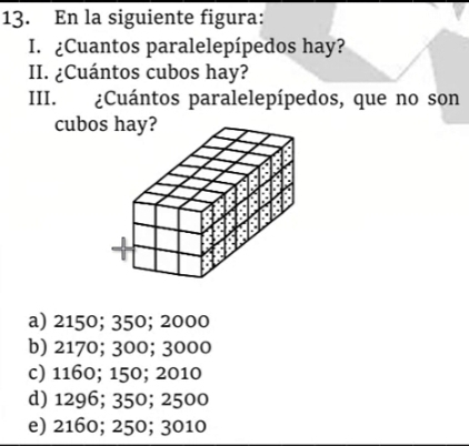 En la siguiente figura:
I. ¿Cuantos paralelepípedos hay?
II. ¿Cuántos cubos hay?
III. ¿Cuántos paralelepípedos, que no son
cubos hay?
a) 2150; 350; 2000
b) 2170; 300; 3000
c) 1160; 150; 2010
d) 1296; 350; 2500
e) 2160; 250; 3010