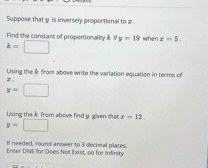 Suppose that y is inversely proportional to x. 
Find the constant of proportionality k if y=19 when x=5.
k=
Using the k from above write the variation equation in terms of
x.
y=□
Using the k from above find y given that x=12.
y=
If needed, round answer to 3 decimal places. 
Enter DNE for Does Not Exist, oo for Infinity