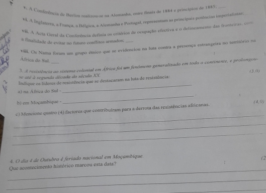 A Conferência de Beriim realizou-se na Alemanha, entre finais de 1884 e principios de 1885 _ 
vi. A Inglaterta, a França. a Bélgica, a Alemanha e Portugal, representam as principais potências imperialistas_ 
*i. A Acta Geral da Conferência defínia os critérios de ocupação efectiva e o delineamento das fronteiras, com 
a finalidade de evitar no futuro conflitos armados; 
vili. Os Nama foram um grupo étnico que se evidenciou na luta contra a presença estrangeira no território na 
Africa do Sul. 
m 3. A resistência ao sistema colonial em África foi um fenómeno generalizado em todo o continente, e prolongou- 
se até à segunda década do século XX. (3,0)
_ 
Indique os líderes de resistência que se destacaram na luta de resistência: 
a) na África do Sul - 
_. 
b) em Moçambique - 
_ 
c) Mencione quatro (4) factores que contribuíram para a derrota das resistências africanas. (4,0)
_ 
_ 
4. O dia 4 de Outubro é feriado nacional em Moçambique. 
(2 
_ 
Que acontecimento histórico marcou esta data? 
_ 
_