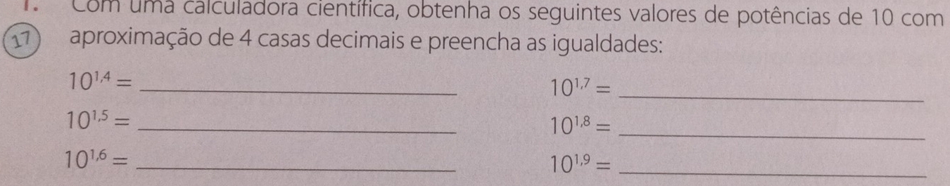 Com uma calculadora científica, obtenha os seguintes valores de potências de 10 com 
17) aproximação de 4 casas decimais e preencha as igualdades:
10^(1,4)= _ 
_ 10^(1,7)=
_ 10^(1.5)=
_ 10^(1,8)=
_ 10^(1.6)=
_ 10^(1,9)=