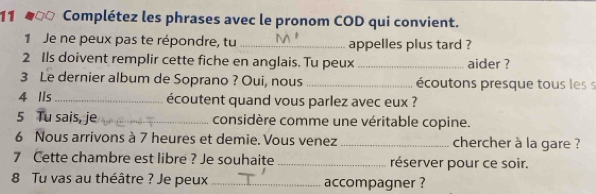 Complétez les phrases avec le pronom COD qui convient. 
1 Je ne peux pas te répondre, tu _appelles plus tard ? 
2 Ils doivent remplir cette fiche en anglais. Tu peux_ aider ? 
3 Le dernier album de Soprano ? Oui, nous _écoutons presque tous les s 
4 Ils_ écoutent quand vous parlez avec eux ? 
5 Tu sais, je _considère comme une véritable copine. 
6 Nous arrivons à 7 heures et demie. Vous venez _chercher à la gare ? 
7 Cette chambre est libre ? Je souhaite _réserver pour ce soir. 
8 Tu vas au théâtre ? Je peux_ accompagner ?