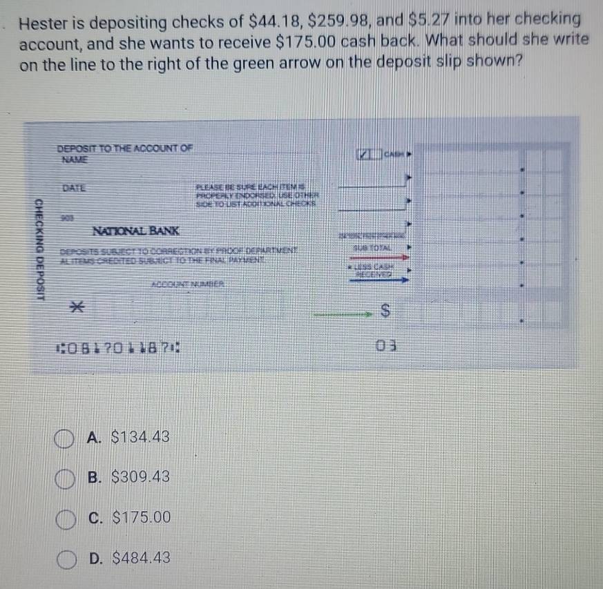 Hester is depositing checks of $44.18, $259.98, and $5.27 into her checking
account, and she wants to receive $175.00 cash back. What should she write
on the line to the right of the green arrow on the deposit slip shown?
DEPOSIT TO THE ACCOUNT OF
NAME CAsH
DATE PLEASE BE SURE EACH ITEM IS
PROPERLY ENDORSED, USE OTHER
SIDE TO LIST ADOITIONAL CHEOKS
901
National Bank
tom es c 
5 AL ITEMS CREDITED SUBJECT TO THE FINAI PAYMENT. * USS CASH
DEPOSITS SUBJECT TO CORRECTION BY PROOP DEPARTMENT SUB TOTAL
RECENED
ACCOUNT NUMBER
*
$
にвè ?¤à è8?¤ 03
A. $134.43
B. $309.43
C. $175.00
D. $484.43