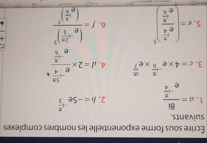 Écrire sous forme exponentielle les nombres complexes 
suivants. 
1. a=frac 8ie^(-ifrac π)4
2. b=-5e^(-ifrac π)3
3. c=4* e^(-ifrac π)6* e^(frac iπ)7
4. d=2* frac e^(-frac 5π)4e^(-frac π)6
5. e=(frac e^(frac π)4e^(frac π)6)^5 f=frac (e^(-1frac 2π)3)^5(e^(1frac π)6)^7
C 
+ 
6.
( 20/8 ) Donner la forme algébrique de z=e^((frac x)2+x)
1 c=( 1/2 )^48 4 d=(1+1)^13 4. k