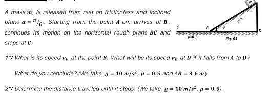 A mass m, is released from rest on frictionless and inclined
plane alpha =π /6. Starting from the point A on, arrives at B ,
continues its motion on the horizontal rough plane BC and
stops at C.
1°/ What is its speed v_B at the point B. What will be its speed v_D at D if it falls from A to D?
What do you conclude? (We take: g=10m/s^2,mu =0.5 and AB=3.6m)
2°/ Determine the distance traveled until it stops. (We take: g=10m/s^2,mu =0.5).