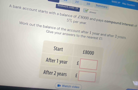 18483 XP May Goodwin 
2D 
2C Summary 
Soak wark code: 14 allowed 
A bank account starts with a balance of £8000 and pays compound interest of
5% per year. 
Work out the balance of the account after 1 year and after 2 years
Give your answers to the nearest 
Watch video