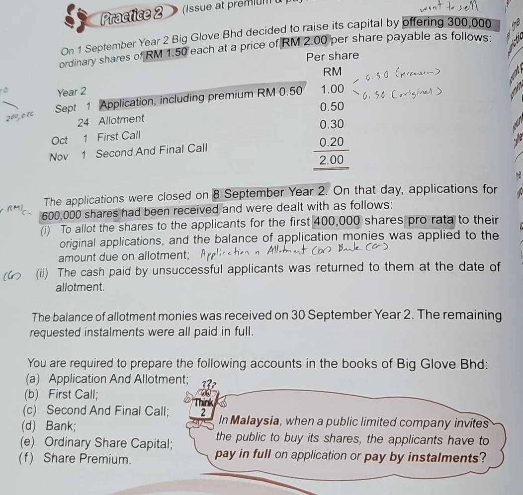 Practice 2 (Issue at premum 
On 1 September Year 2 Big Glove Bhd decided to raise its capital by offering 300,000
ordinary shares of RM 1.50 each at a price of RM 2.00 per share payable as follows:
Per share
RM
Year 2
Sept 1 Application, including premium RM 0.50 1.00
0.50
24 Allotment
0.30
Oct 1 First Call
Nov 1 Second And Final Call
0.20
2.00
The applications were closed on 8 September Year 2. On that day, applications for
600,000 shares had been received and were dealt with as follows:
(i) To allot the shares to the applicants for the first 400,000 shares pro rata to their
original applications, and the balance of application monies was applied to the
amount due on allotment;
(ii) The cash paid by unsuccessful applicants was returned to them at the date of
allotment.
The balance of allotment monies was received on 30 September Year 2. The remaining
requested instalments were all paid in full.
You are required to prepare the following accounts in the books of Big Glove Bhd:
(a) Application And Allotment; ???
(b) First Call;
Think
(c) Second And Final Call; 2 In Malaysia, when a public limited company invites
(d) Bank;
the public to buy its shares, the applicants have to
(e) Ordinary Share Capital; pay in full on application or pay by instalments?
(f) Share Premium.