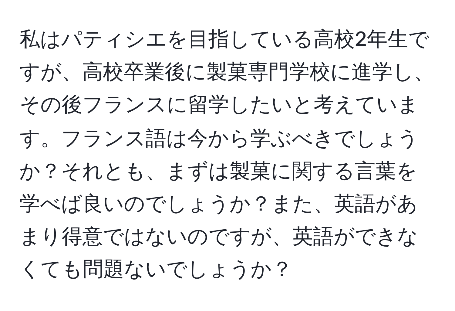 私はパティシエを目指している高校2年生ですが、高校卒業後に製菓専門学校に進学し、その後フランスに留学したいと考えています。フランス語は今から学ぶべきでしょうか？それとも、まずは製菓に関する言葉を学べば良いのでしょうか？また、英語があまり得意ではないのですが、英語ができなくても問題ないでしょうか？