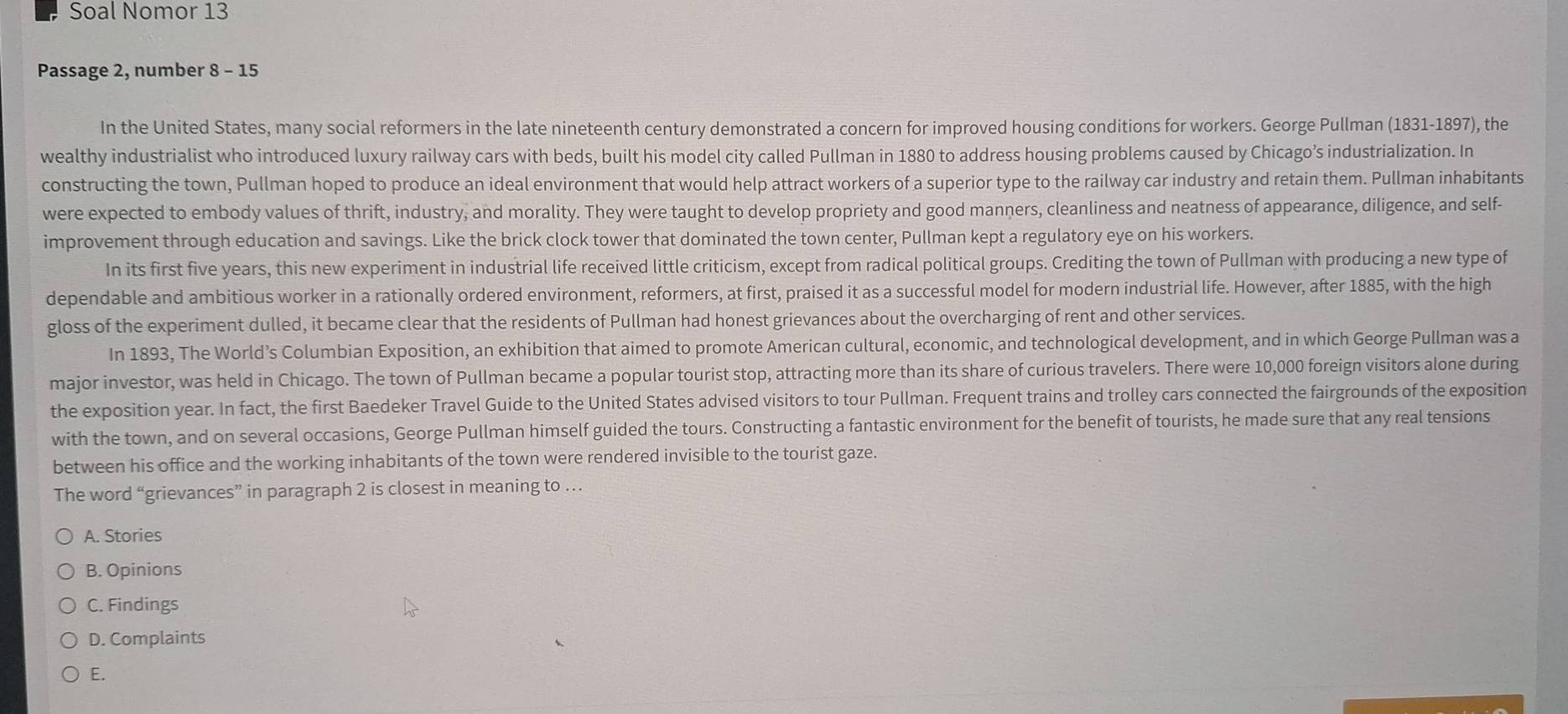 Soal Nomor 13 
Passage 2, number 8 - 15 
In the United States, many social reformers in the late nineteenth century demonstrated a concern for improved housing conditions for workers. George Pullman (1831-1897), the 
wealthy industrialist who introduced luxury railway cars with beds, built his model city called Pullman in 1880 to address housing problems caused by Chicago’s industrialization. In 
constructing the town, Pullman hoped to produce an ideal environment that would help attract workers of a superior type to the railway car industry and retain them. Pullman inhabitants 
were expected to embody values of thrift, industry, and morality. They were taught to develop propriety and good manners, cleanliness and neatness of appearance, diligence, and self- 
improvement through education and savings. Like the brick clock tower that dominated the town center, Pullman kept a regulatory eye on his workers. 
In its first five years, this new experiment in industrial life received little criticism, except from radical political groups. Crediting the town of Pullman with producing a new type of 
dependable and ambitious worker in a rationally ordered environment, reformers, at first, praised it as a successful model for modern industrial life. However, after 1885, with the high 
gloss of the experiment dulled, it became clear that the residents of Pullman had honest grievances about the overcharging of rent and other services. 
In 1893, The World’s Columbian Exposition, an exhibition that aimed to promote American cultural, economic, and technological development, and in which George Pullman was a 
major investor, was held in Chicago. The town of Pullman became a popular tourist stop, attracting more than its share of curious travelers. There were 10,000 foreign visitors alone during 
the exposition year. In fact, the first Baedeker Travel Guide to the United States advised visitors to tour Pullman. Frequent trains and trolley cars connected the fairgrounds of the exposition 
with the town, and on several occasions, George Pullman himself guided the tours. Constructing a fantastic environment for the benefit of tourists, he made sure that any real tensions 
between his office and the working inhabitants of the town were rendered invisible to the tourist gaze. 
The word “grievances” in paragraph 2 is closest in meaning to … 
A. Stories 
B. Opinions 
C. Findings 
D. Complaints 
E.