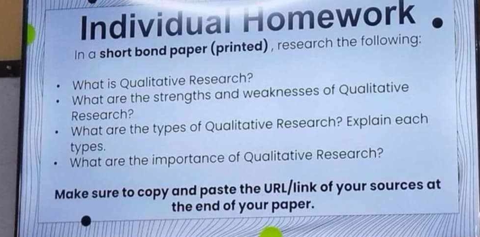 Individual Homework 
In a short bond paper (printed) , research the following: 
What is Qualitative Research? 
What are the strengths and weaknesses of Qualitative 
Research? 
What are the types of Qualitative Research? Explain each 
types. 
What are the importance of Qualitative Research? 
Make sure to copy and paste the URL/link of your sources at 
the end of your paper.