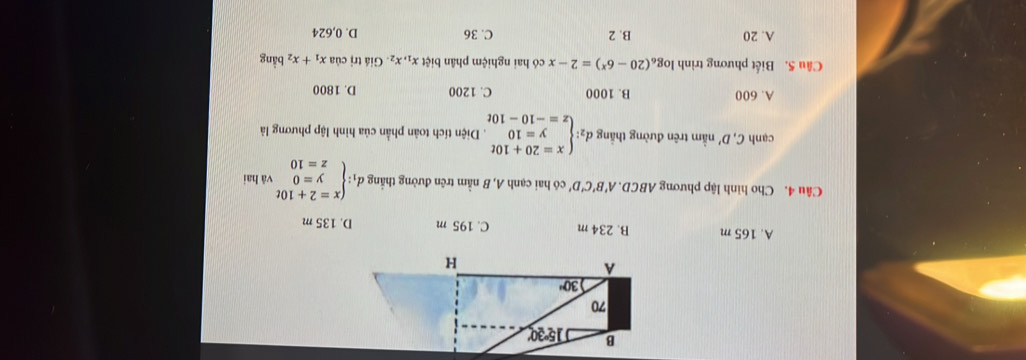 A. 165 m B. 234 m C. 195 m D. 135 m
Câu 4. Cho hình lập phương ABCD. A B'C'D' có hai cạnh A, B nằm trên đường thắng dị d_1:beginarrayl x=2+10t y=0 z=10endarray. vǎ hai
cạnh C,D' nằm trên đường thắng d_2:beginarrayl x=20+10t y=10 z=-10-10tendarray.. Diện tích toàn phần của hình lập phương là
A. 600 B. 1000 C. 1200 D. 1800
Câu 5. Biết phương trình log _6(20-6^x)=2-x có hai nghiệm phân biệt x_1,x_2 Giá trị của x_1+x_2 bằng
A. 20 B. 2 C. 36 D. 0,624