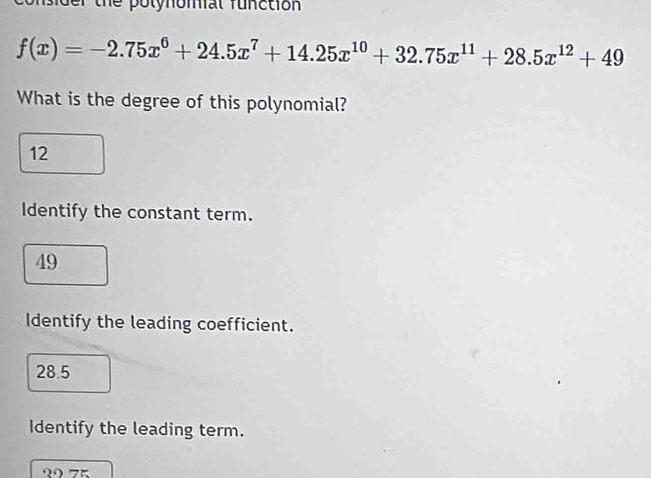 sider the polynomial function
f(x)=-2.75x^6+24.5x^7+14.25x^(10)+32.75x^(11)+28.5x^(12)+49
What is the degree of this polynomial?
12
Identify the constant term.
49
Identify the leading coefficient.
28.5
Identify the leading term.