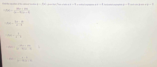 Find the equation of the rational function y=f(x) I, given that fhas a hole at x=9 , a vertical asymptote at x=8 , horizontal asymptote y=0 and cuts y-axis at y=2
f(x)= (16x+144)/.(x+9)(x+8) 
f(x)= (2x-18)/x-8 
f(x)= 2/x-8 
f(x)= (-16x+144)/(x-9)(x-8) 
f(x)= (x-9)/(x-9)(x+8) 