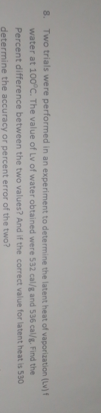 Two trials were performed in an experiment to determine the latent heat of vaporization (Lv) f 
water at 100°C. The value of Lv of water obtained were 532 cal/g and 536 cal/g. Find the 
Percent difference between the two values? And if the correct value for latent heat is 530
determine the accuracy or percent error of the two?