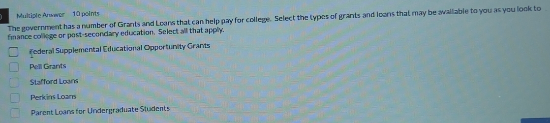 Multiple Answer 10 points
The government has a number of Grants and Loans that can help pay for college. Select the types of grants and loans that may be available to you as you look to
finance college or post-secondary education. Select all that apply.
ederal Supplemental Educational Opportunity Grants
Pell Grants
Stafford Loans
Perkins Loans
Parent Loans for Undergraduate Students