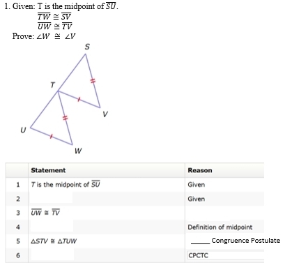 Given: T is the midpoint of overline SU.
overline TW≌ overline SV
overline UW≌ overline TV
Prove: ∠ W≌ ∠ V
Statement Reason 
1 Tis the midpoint of overline SU Given 
2 Given 
3 overline UW≌ overline TV
4 Definition of midpoint 
5 △ STV≌ △ TUW _Congruence Postulate 
6 CPCTC