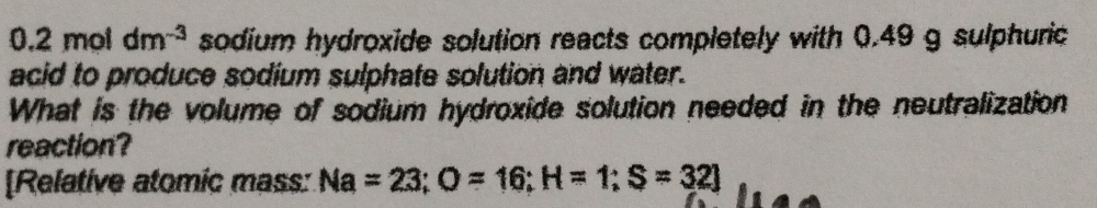 0.2moldm^(-3) sodium hydroxide solution reacts completely with 0.49 g sulphuric 
acid to produce sodium sulphate solution and water. 
What is the volume of sodium hydroxide solution needed in the neutralization 
reaction? 
[Relative atomic mass: Na=23; O=16; H=1; S=32]