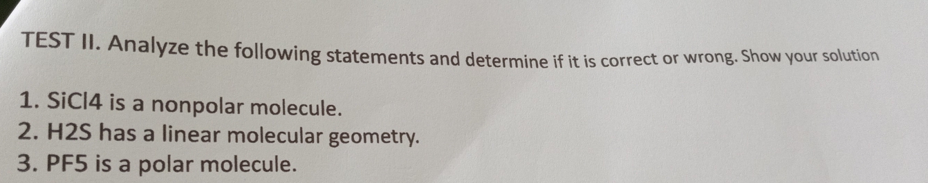 TEST II. Analyze the following statements and determine if it is correct or wrong. Show your solution 
1. SiCl4 is a nonpolar molecule. 
2. H2S has a linear molecular geometry. 
3. PF5 is a polar molecule.