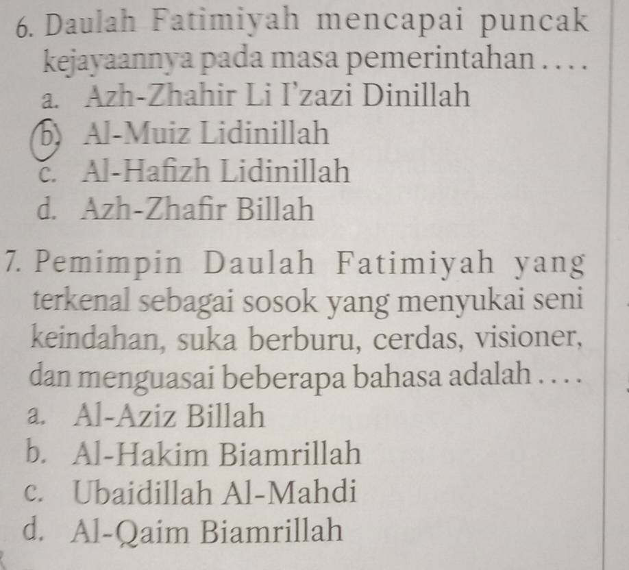 Daulah Fatimiyah mencapai puncak
kejayaannya pada masa pemerintahan . . . .
a. Azh-Zhahir Li I’zazi Dinillah
Al-Muiz Lidinillah
c. Al-Hafızh Lidinillah
d. Azh-Zhafir Billah
7. Pemimpin Daulah Fatimiyah yang
terkenal sebagai sosok yang menyukai seni
keindahan, suka berburu, cerdas, visioner,
dan menguasai beberapa bahasa adalah . . . .
a. Al-Aziz Billah
b. Al-Hakim Biamrillah
c. Ubaidillah Al-Mahdi
d. Al-Qaim Biamrillah