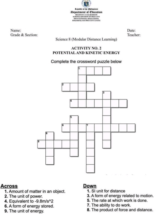 Republic of the Eholippioes 
Department of Lducation REGIÓN IV-A CALABARZON 
SciOOLS DEvisioN of INUS CIT 
Sndala b éMs cITV cáviee 
Name: Date: 
Grade & Section: Teacher: 
Science 8 (Modular Distance Learning) 
ACTIVITY NO. 2 
POTENTIAL AND KINETIC ENERGY 
Complete the crossword puzzle below 
Across Down 
1. Amount of matter in an object. 1. SI unit for distance 
2. The unit of power. 3. A form of energy related to motion. 
4. Equivalent to -9.8m/s ^2 5. The rate at which work is done. 
6. A form of energy stored. 7. The ability to do work 
9. The unit of energy. 8. The product of force and distance.