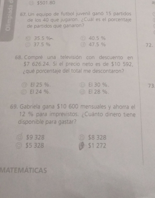 a $501.80
a
67. Un equipo de futbol juvenil ganó 15 partidos
de los 40 que jugaron. ¿Cuál es el porcentaje
de partidos que ganaron?
① 35.5 % ○ 40.5 %
37.5 % ③ 47.5 % 72.
68, Compré una televisión con descuento en
$7 626.24. Sí el precio neto es de $10 592,
¿qué porcentaje del total me descontaron?
@ E1 25 %. ⑤ E1 30 % 。 73
◎ El 24 %. @ El 28 %.
69, Gabriela gana $10 600 mensuales y ahorra el
12 % para imprevistos. ¿Cuánto dinero tiene
disponible para gastar?
◎ $9 328 ⑥ $8 328
◎ $5 328 $1 272
MATEMÁTICAS