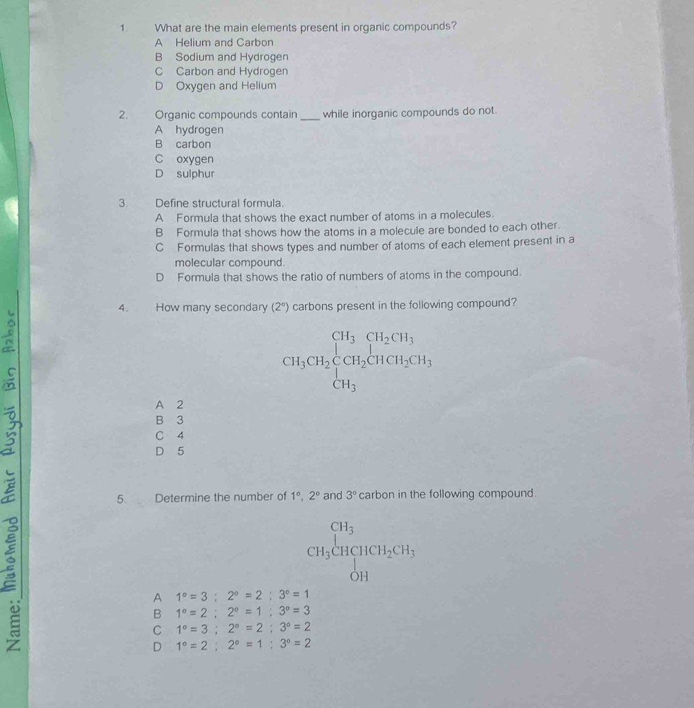 What are the main elements present in organic compounds?
A Helium and Carbon
B Sodium and Hydrogen
C Carbon and Hydrogen
D Oxygen and Helium
2. Organic compounds contain _while inorganic compounds do not.
A hydrogen
B carbon
C oxygen
D sulphur
3 Define structural formula.
A Formula that shows the exact number of atoms in a molecules.
B Formula that shows how the atoms in a molecule are bonded to each other.
C Formulas that shows types and number of atoms of each element present in a
molecular compound.
D Formula that shows the ratio of numbers of atoms in the compound.
4. How many secondary (2°) carbons present in the following compound?
C
CH_3CH_2beginarrayl CH_3CH_2CH_3 CH_3endarray.
A 2
B 3
C 4
D 5
5. Determine the number of 1°, 2° and 3° carbon in the following compound.
CH_3CHCH_2CH_3
A 1°=3; 2°=2;3°=1
B 1°=2; 2°=1; 3°=3
C 1°=3; 2°=2;3°=2
D 1°=2;2°=1;3°=2