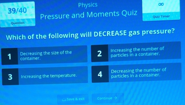 Physics ∞
39/40
Pressure and Moments Quiz
Question Quiz Timer
Which of the following will DECREASE gas pressure?
1 Decreasing the size of the 2 Increasing the number of
container. particles in a container.
3 Increasing the temperature. 4 Decreasing the number of
particles in a container.
Save & exit Continue