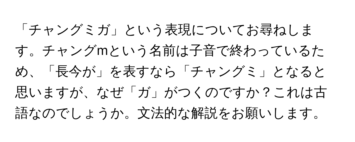 「チャングミガ」という表現についてお尋ねします。チャングmという名前は子音で終わっているため、「長今が」を表すなら「チャングミ」となると思いますが、なぜ「ガ」がつくのですか？これは古語なのでしょうか。文法的な解説をお願いします。